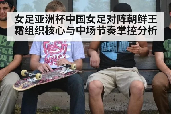 女足亚洲杯中国女足对阵朝鲜王霜组织核心与中场节奏掌控分析