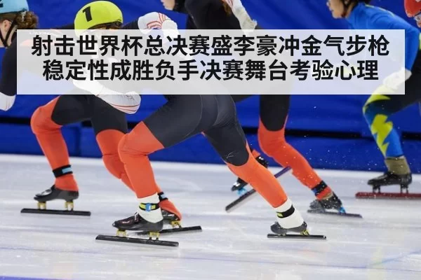 射击世界杯总决赛盛李豪冲金气步枪稳定性成胜负手决赛舞台考验心理