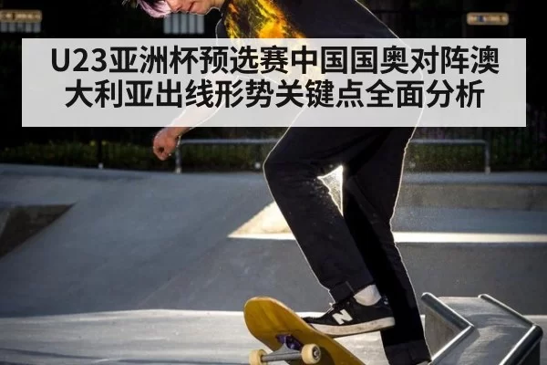 U23亚洲杯预选赛中国国奥对阵澳大利亚出线形势关键点全面分析